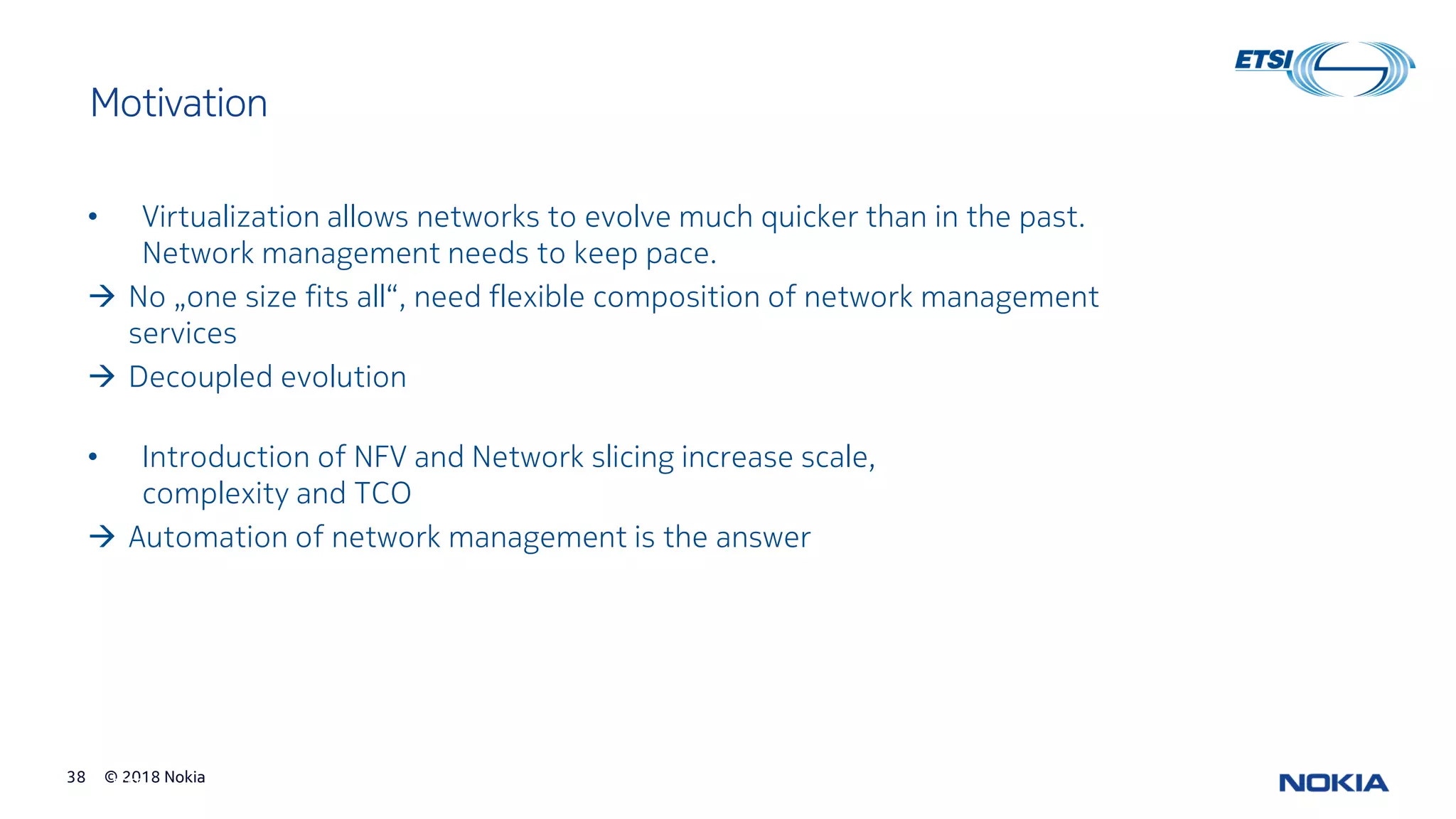© 2018 Nokia38
© ETSI 38
Motivation
• Virtualization allows networks to evolve much quicker than in the past.
Network management needs to keep pace.
→ No „one size fits all“, need flexible composition of network management
services
→ Decoupled evolution
• Introduction of NFV and Network slicing increase scale,
complexity and TCO
→ Automation of network management is the answer
 