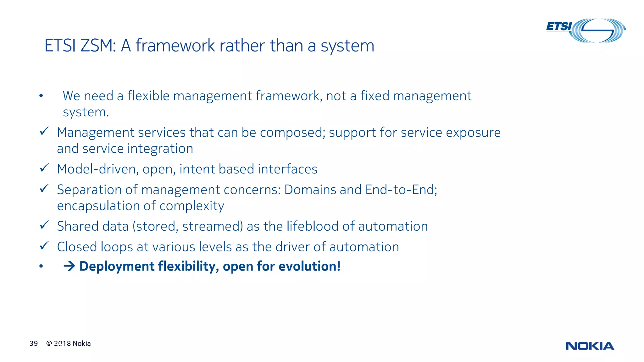 © 2018 Nokia39
© ETSI 39
ETSI ZSM: A framework rather than a system
• We need a flexible management framework, not a fixed management
system.
✓ Management services that can be composed; support for service exposure
and service integration
✓ Model-driven, open, intent based interfaces
✓ Separation of management concerns: Domains and End-to-End;
encapsulation of complexity
✓ Shared data (stored, streamed) as the lifeblood of automation
✓ Closed loops at various levels as the driver of automation
• → Deployment flexibility, open for evolution!
 