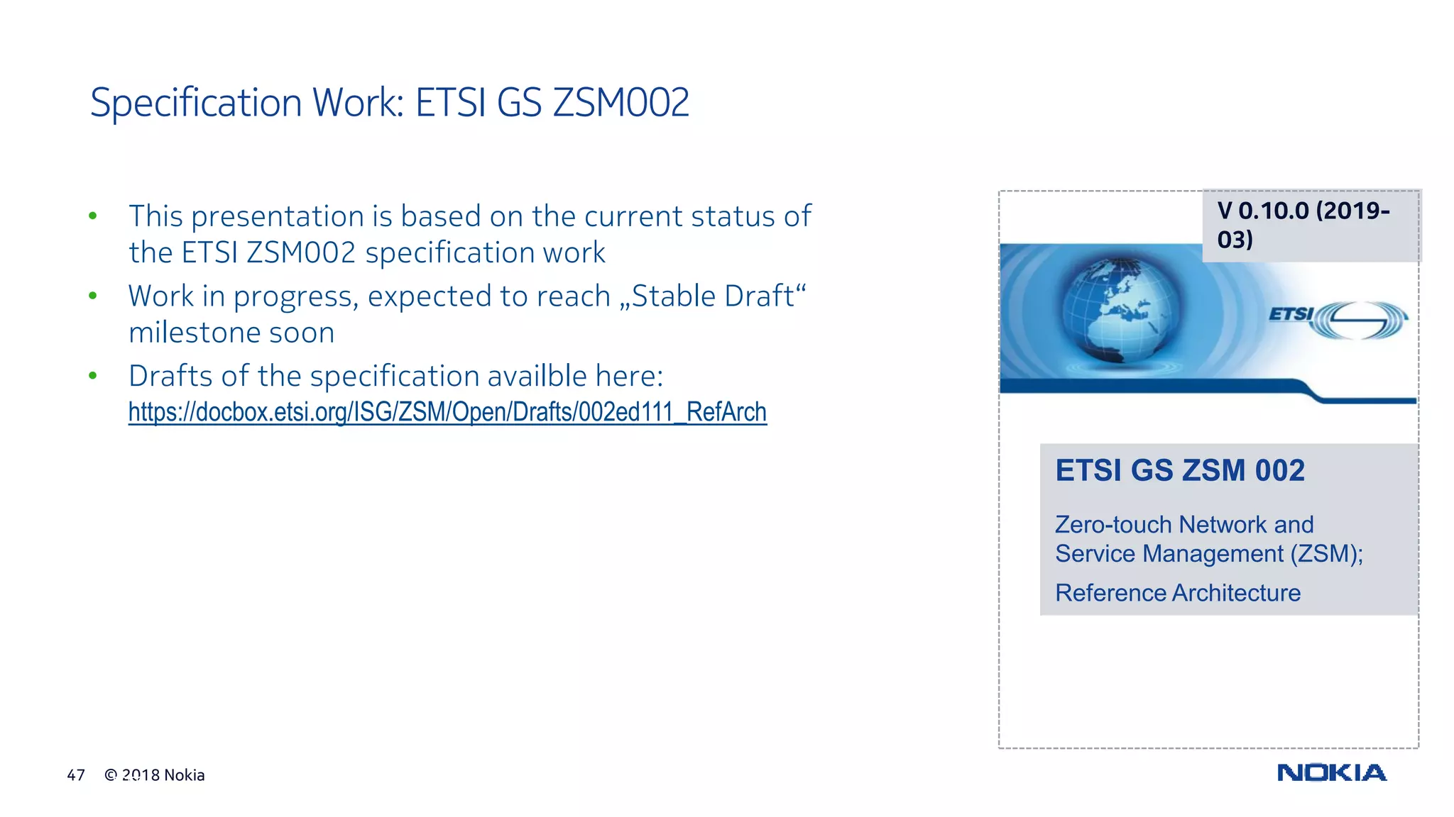 © 2018 Nokia47
© ETSI
Specification Work: ETSI GS ZSM002
• This presentation is based on the current status of
the ETSI ZSM002 specification work
• Work in progress, expected to reach „Stable Draft“
milestone soon
• Drafts of the specification availble here:
https://docbox.etsi.org/ISG/ZSM/Open/Drafts/002ed111_RefArch
V 0.10.0 (2019-
03)
ETSI GS ZSM 002
Zero-touch Network and
Service Management (ZSM);
Reference Architecture
 