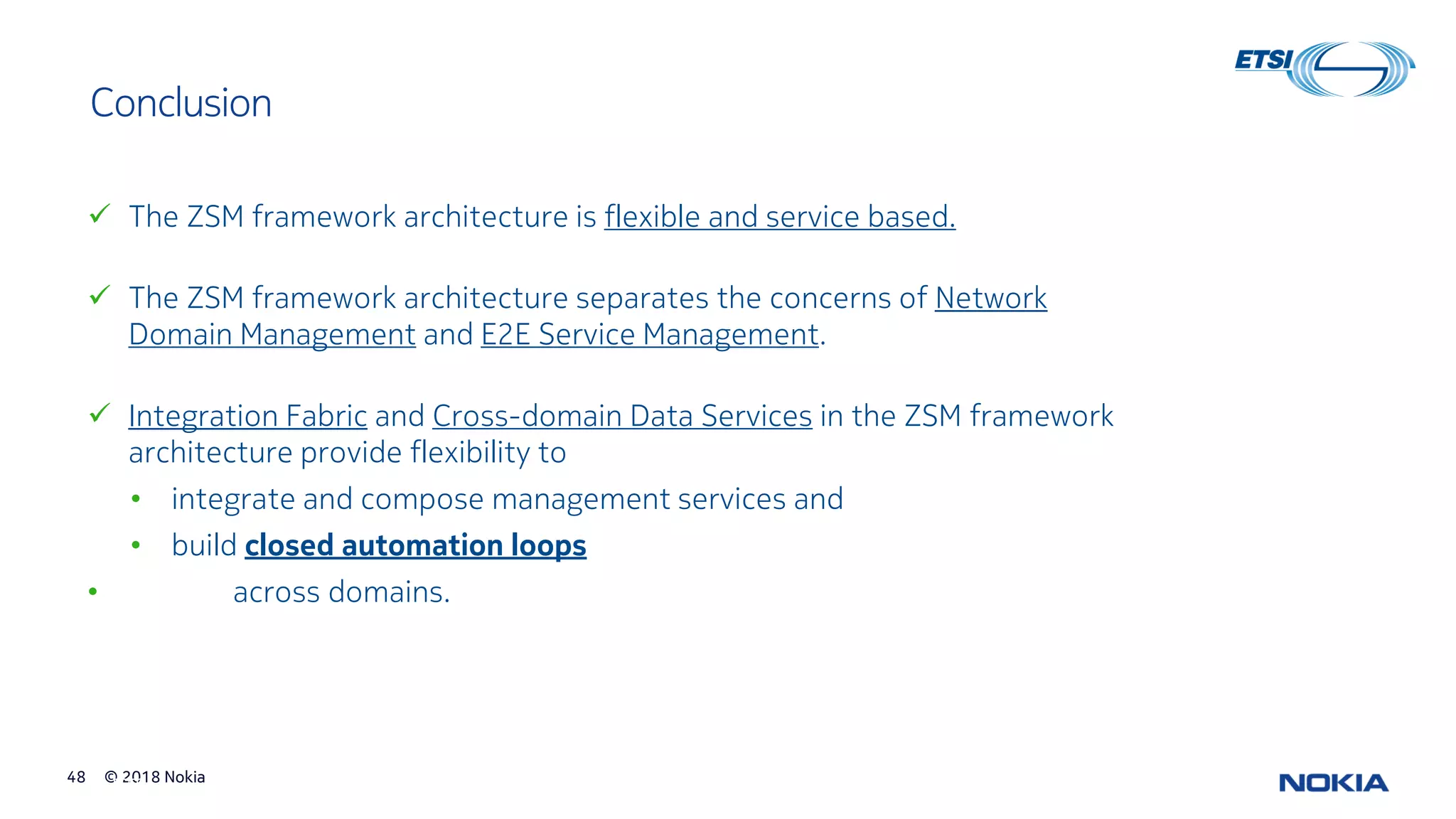 © 2018 Nokia48
© ETSI 48
Conclusion
✓ The ZSM framework architecture is flexible and service based.
✓ The ZSM framework architecture separates the concerns of Network
Domain Management and E2E Service Management.
✓ Integration Fabric and Cross-domain Data Services in the ZSM framework
architecture provide flexibility to
• integrate and compose management services and
• build closed automation loops
• across domains.
 
