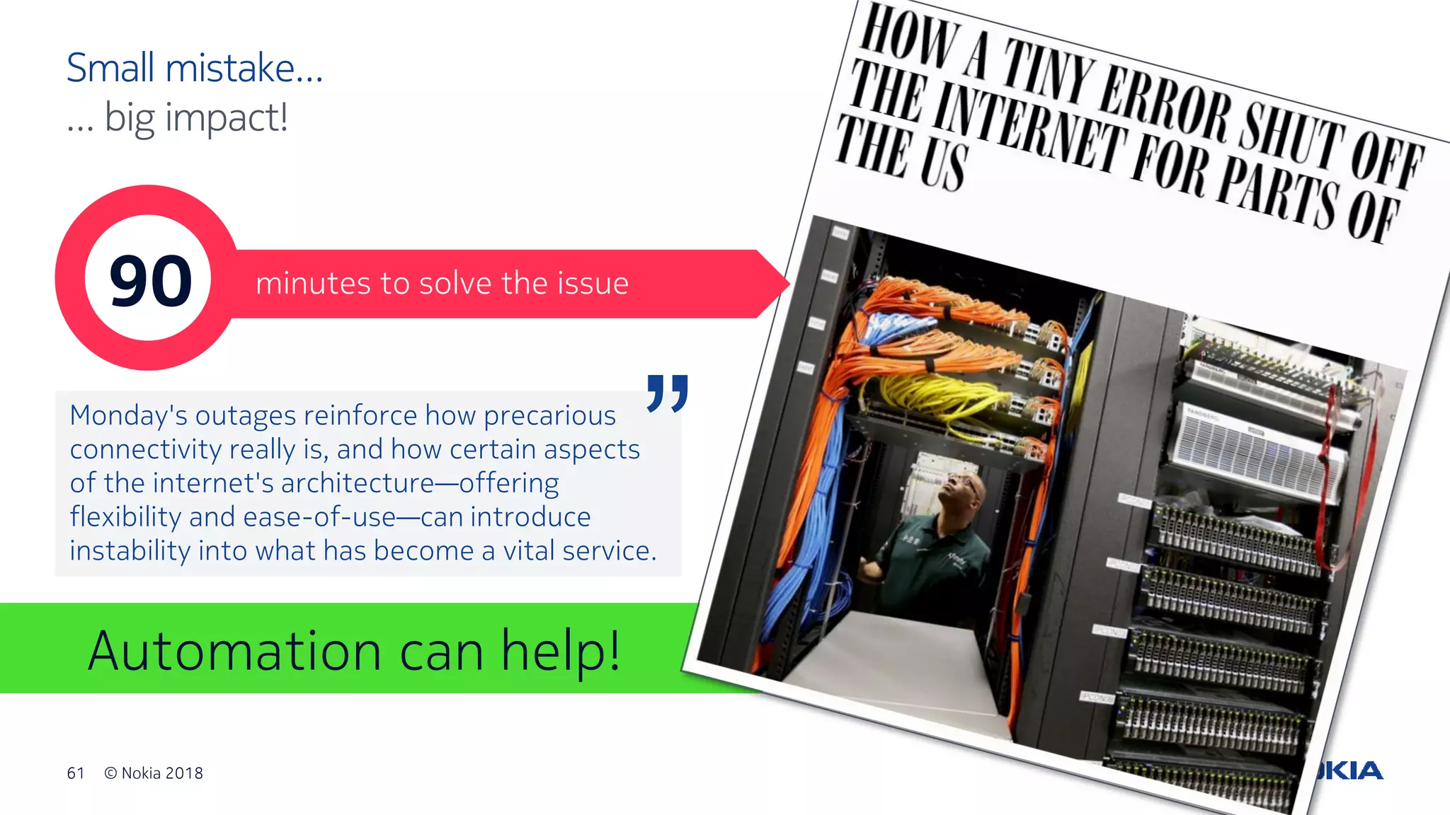 61 © Nokia 2018
Automation can help!
Small mistake…
… big impact!
90 minutes to solve the issue
Monday's outages reinforce how precarious
connectivity really is, and how certain aspects
of the internet's architecture—offering
flexibility and ease-of-use—can introduce
instability into what has become a vital service.
“
 