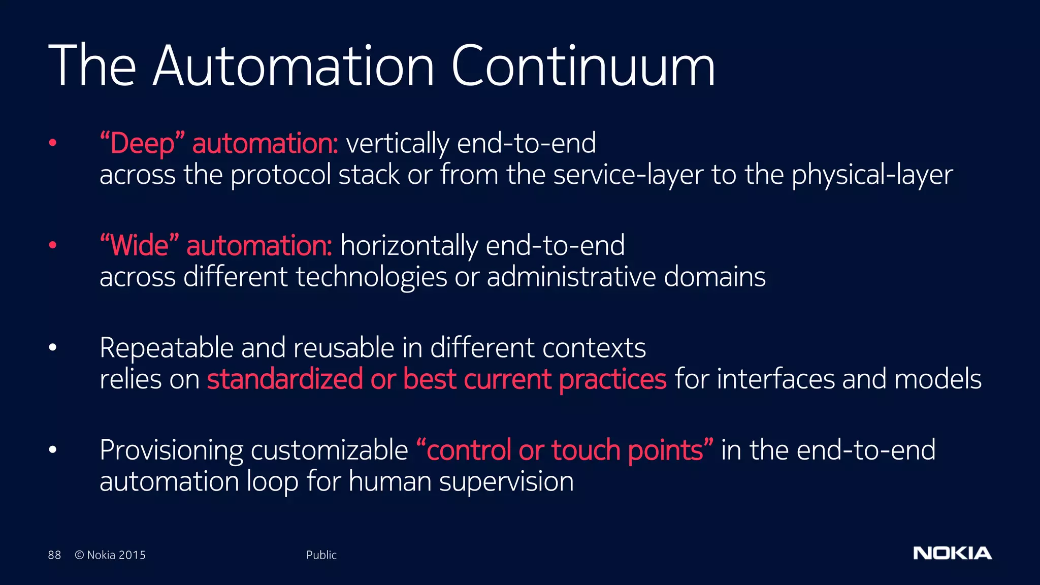 88 © Nokia 2015
• “Deep” automation: vertically end-to-end
across the protocol stack or from the service-layer to the physical-layer
• “Wide” automation: horizontally end-to-end
across different technologies or administrative domains
• Repeatable and reusable in different contexts
relies on standardized or best current practices for interfaces and models
• Provisioning customizable “control or touch points” in the end-to-end
automation loop for human supervision
Public
The Automation Continuum
Public
 