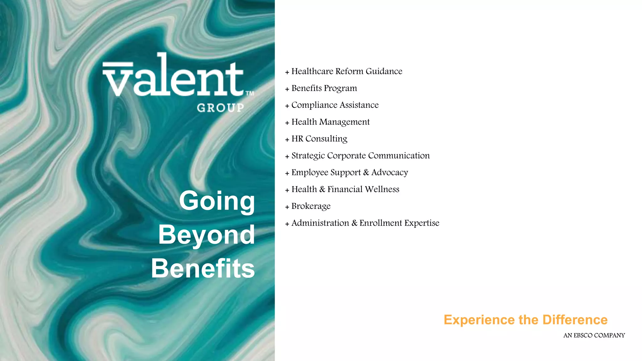 AN EBSCO COMPANY
Experience the Difference
Going
Beyond
Benefits
+ Healthcare Reform Guidance
+ Benefits Program
+ Compliance Assistance
+ Health Management
+ HR Consulting
+ Strategic Corporate Communication
+ Employee Support & Advocacy
+ Health & Financial Wellness
+ Brokerage
+ Administration & Enrollment Expertise