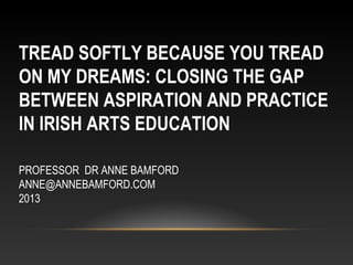TREAD SOFTLY BECAUSE YOU TREAD
ON MY DREAMS: CLOSING THE GAP
BETWEEN ASPIRATION AND PRACTICE
IN IRISH ARTS EDUCATION
PROFESSOR DR ANNE BAMFORD
ANNE@ANNEBAMFORD.COM
2013
 