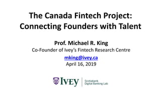 The Canada Fintech Project:
Connecting Founders with Talent
Prof. Michael R. King
Co-Founder of Ivey’s Fintech Research Centre
mking@ivey.ca
April 16, 2019
 