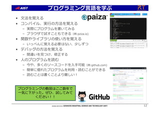 プログラミング⾔語を学ぶ
• ⽂法を覚える
• コンパイル、実⾏の⽅法を覚える
– 実際にプログラムを書いてみる
– ブラウザで試すこともできる（例:pziza.io)
• 関数やライブラリの使い⽅を覚える
– いっぺんに覚える必要はない、少しずつ
• デバッグの⽅法を覚える
– 間違いを⾒つけ、修正する
• ⼈のプログラムを読む
– 今や、多くのソースコードを⼊⼿可能（例:github.com)
– 簡単に優れたプログラムを利⽤・読むことができる
– 読むことは書くことより難しい︕
12
プログラミングの敷居はここ数年で
⼀気に下がった。ぜひ、試してみて
ください︕︕
 