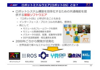 ロボットミドルウエア(ロボットOS）とは︖
• ロボットシステム構築を効率化するための共通機能を提
供する基盤ソフトウエア
– 「ロボットOS」と呼ばれることもある
– インターフェース・プロトコルの共通化、標準化
– 例として
• モジュール化フレームワークを提供
• モジュール間通信機能を提供
• パラメータの設定、配置、起動等を管理
• OSや⾔語間連携・相互運⽤を実現
• 2000年ごろから開発が活発化
– 世界各国で様々なミドルウエアが開発・公開されている
20
音声合成
ンポーネントコ
カメラ
ンポーネントコ
力センサ
ンポーネントコ
アクチュエータ
ンポーネントコ
アクチュエータ
ンポーネントコ
レーサレンジ
ァインダ
ンポーネント
フ
コ
アーム
ンポーネントコ
サービスロボット
認識・対話
ンポーネントコ
移動台車
ンポーネントコ
RTミドルウェア ROS1/ROS2 OROCOS YARP NAOqiORiN
 