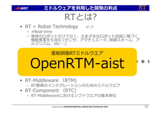 2525
• RT = Robot Technology cf. IT
– ≠Real-time
– 単体のロボットだけでなく、さまざまなロボット技術に基づく
機能要素をも含む (センサ、アクチュエータ, 制御スキーム、ア
ルゴリズム、etc….)
• RT-Middleware （RTM)
– RT要素のインテグレーションのためのミドルウエア
• RT-Component （RTC)
– RT-Middlewareにおけるソフトウエアの基本単位
RT-Middleware
+ + + + +
RTとは?
産総研版RTミドルウエア
OpenRTM-aist
ミドルウェアを利⽤した開発の利点
 