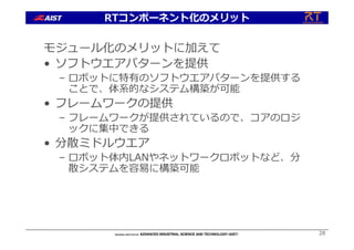 モジュール化のメリットに加えて
• ソフトウエアパターンを提供
– ロボットに特有のソフトウエアパターンを提供する
ことで、体系的なシステム構築が可能
• フレームワークの提供
– フレームワークが提供されているので、コアのロジ
ックに集中できる
• 分散ミドルウエア
– ロボット体内LANやネットワークロボットなど、分
散システムを容易に構築可能
28
RTコンポーネント化のメリット
 