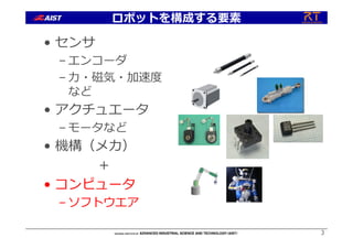 ロボットを構成する要素
• センサ
– エンコーダ
– ⼒・磁気・加速度
など
• アクチュエータ
– モータなど
• 機構（メカ）
＋
• コンピュータ
– ソフトウエア
3
 