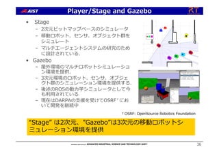 36
• Stage
– 2次元ビットマップベースのシミュレータ
– 移動ロボット、センサ、オブジェクト群を
シミュレート
– マルチエージェントシステムの研究のため
に設計されている.
• Gazebo
– 屋外環境のマルチロボットシミュレーショ
ン環境を提供.
– 3次元環境のロボット、センサ、オブジェ
クト群のシミュレーション環境を提供する.
– 後述のROSの動⼒学シミュレータとして今
も利⽤されている
– 現在はDARPAの⽀援を受けてOSRF†にお
いて開発を継続中
“Stage” は2次元、”Gazebo”は3次元の移動ロボットシ
ミュレーション環境を提供
Player/Stage and Gazebo
†OSRF: OpenSource Robotics Foundation
 