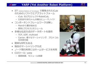 • IIT (Istituto Italiano di Tecnologia) で開発されたiCub
のためのソフトウエアプラットフォーム
– iCub: EUプロジェクトRobotCub,
– 53DOFの⾚ちゃんの様なヒューマノイド
• コンポーネントフレームワークは無し
– Mainから書き始める
– 原則1プロセス1モジュール
• 多様な伝送⽅式のデータポートを提供
– TCP, UDP, multicast
– Carrier: 様々なマーシャリング、プロトコル
を利⽤可能
• 簡単なRPCもある
• 独⾃のマーシャリング⽅式
• ノード間の利⽤にはネームサービスを利⽤
• CUIツール: yarp
– 接続制御、モジュール制御
41
YARP (Yet Another Robot Platform)
 