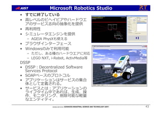 43
• すでに終了している
• ⾼レベルのビヘイビアやハードウエ
アのサービス志向の抽象化を提供
• 再利⽤性
• シミュレータエンジンを提供
– AGEIA PhysXも使える
• ブラウザインターフェース
• Windowsのみで利⽤可能
– ただし、ある種のハードウエアに対応
– LEGO NXT, i-Robot, ActivMedia等
DSSP
• DSSP︓Decentralized Software
Services Protocol
• SOAPベースのプロトコル
• アプリケーションはサービスの集合
体として定義される。
• サービスとは︓アプリケーションの
ライフタイム中であれば、⽣成、操
作、モニタリング、削除可能な軽量
なエンティティ。
Microsoft Robotics Studio
 