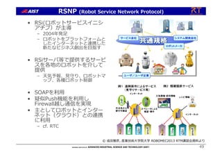 • RSi(ロボットサービスイニシ
アチブ）が主導
– 2004年発⾜
– ロボットをプラットフォームと
したインターネットと連携した
新たなビジネス創出を⽬指す
• RSiサーバ等で提供するサービ
スを各地のロボットを介して
提供
– 天気予報、⾒守り、ロボットマ
ップ、各種ロボット制御
• SOAPを利⽤
• 疑似Push機能を利⽤し
Firewall越し通信を実現
• 主としてロボットとインター
ネット（クラウド）との連携
に利⽤
– cf. RTC
49
RSNP (Robot Service Network Protocol)
© 成⽥雅彦, 産業技術⼤学院⼤学 ROBOMEC2013 RTM講習会資料より
 
