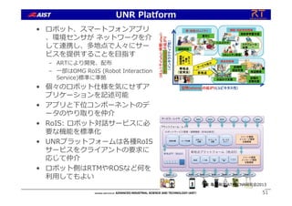 • ロボット、スマートフォンアプリ
、環境センサが ネットワークを介
して連携し、多地点で⼈々にサー
ビスを提供することを⽬指す
– ARTにより開発、配布
– ⼀部はOMG RoIS (Robot Interaction
Service)標準に準拠
• 個々のロボット仕様を気にせずア
プリケーションを記述可能
• アプリと下位コンポーネントのデ
ータのやり取りを仲介
• RoIS: ロボット対話サービスに必
要な機能を標準化
• UNRプラットフォームは各種RoIS
サービスをクライアントの要求に
応じて仲介
• ロボット側はRTMやROSなど何を
利⽤してもよい
51
UNR Platform
© ⻲井剛次 ATR, CNR研究会2013
 