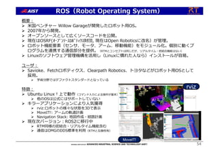 54
ROS（Robot Operating System）
概要︓
 ⽶国ベンチャー Willow Garageが開発したロボット⽤OS。
 2007年から開発。
 オープンソースとして広くソースコードを公開。
 現在はOSRF(ｵｰﾌﾟﾝｿｰｽﾛﾎﾞﾃｨｸｽ財団, 現在はOpen Roboticsに改名）が管理。
 ロボット機能要素（センサ、モータ、アーム、移動機能）をモジュール化。個別に動くプ
ログラムを連携する通信部分を提供。（RTMとコンセプトは同じだが、リアルタイム・密結合機能はない）
 Linuxのソフトウェア管理機構を活⽤し（Linuxに慣れた⼈なら）インストールが容易。
ユーザ︓
 Savioke、Fetchロボティクス、Clearpath Robotics、トヨタなどがロボット⽤OSとして
採⽤。
 学術分野ではデファクトスタンダードとなっている
特徴︓
 Ubuntu Linux†上で動作（コマンド⼊⼒による操作が基本）。
 他のOSは公式にはサポートしていない
 キラーアプリケーションにより⼈気獲得
 rviz:ロボットの様々な状態を3Dで表⽰
 MoveIT!: アームの軌道計画
 Navigation Stack: 地図作成・経路計画
 現在次バージョン︓ROS2に移⾏中
 RTM同様の密結合・リアルタイム機能含む
 通信はOMGのDDS標準を利⽤（RTMと互換性有）
rviz
MoveIT!
 