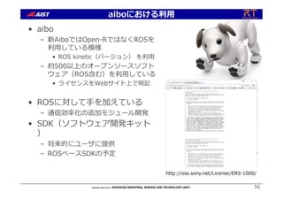 • aibo
– 新AiboではOpen-RではなくROSを
利⽤している模様
• ROS kinetic（バージョン） を利⽤
– 約500以上のオープンソースソフト
ウェア（ROS含む）を利⽤している
• ライセンスをWebサイト上で明記
• ROSに対して⼿を加えている
– 通信効率化の追加モジュール開発
• SDK（ソフトウェア開発キット
）
– 将来的にユーザに提供
– ROSベースSDKの予定
56
http://oss.sony.net/License/ERS-1000/
aiboにおける利⽤
 
