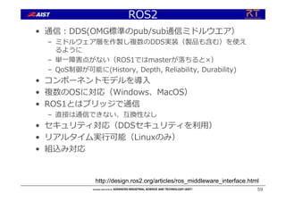 ROS2
• 通信︓DDS(OMG標準のpub/sub通信ミドルウエア）
– ミドルウェア層を作製し複数のDDS実装（製品も含む）を使え
るように
– 単⼀障害点がない（ROS1ではmasterが落ちると×）
– QoS制御が可能に(History, Depth, Reliability, Durability)
• コンポーネントモデルを導⼊
• 複数のOSに対応（Windows、MacOS）
• ROS1とはブリッジで通信
– 直接は通信できない、互換性なし
• セキュリティ対応（DDSセキュリティを利⽤）
• リアルタイム実⾏可能（Linuxのみ）
• 組込み対応
59
http://design.ros2.org/articles/ros_middleware_interface.html
 