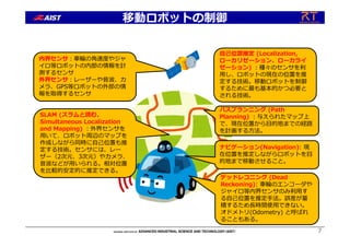 移動ロボットの制御
7
デッドレコニング (Dead
Reckoning): ⾞輪のエンコーダや
ジャイロ等内界センサのみ利⽤す
る⾃⼰位置を推定⼿法。誤差が蓄
積するため⻑時間使⽤できない。
オドメトリ(Odometry) と呼ばれ
ることもある。
ナビゲーション(Navigation): 現
在位置を推定しながらロボットを⽬
的地まで移動させること。
内界センサ︓⾞輪の⾓速度やジャ
イロ等ロボットの内部の情報を計
測するセンサ
外界センサ︓レーザーや⾳波、カ
メラ、GPS等ロボットの外部の情
報を取得するセンサ
SLAM (スラムと読む、
Simultaneous Localization
and Mapping) ︓外界センサを
⽤いて、ロボット周辺のマップを
作成しながら同時に⾃⼰位置も推
定する技術。センサには、レー
ザー（2次元、3次元）やカメラ、
⾳波などが⽤いられる。相対位置
を⽐較的安定的に推定できる。
パスプランニング (Path
Planning) ︓与えられたマップ上
で、現在位置から⽬的地までの経路
を計画する⽅法。
⾃⼰位置推定 (Localization,
ローカリゼーション、ローカライ
ゼーション) ︓種々のセンサを利
⽤し、ロボットの現在の位置を推
定する技術。移動ロボットを制御
するために最も基本的かつ必要と
される技術。
 