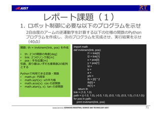 レポート課題（１）
1. ロボット制御に必要な以下のプログラムを⽰せ
2⾃由度のアームの逆運動学を計算する以下の仕様の関数のPython
プログラムを作成し、次のプログラムを完成させ、実⾏結果を⽰せ
（40点）
71
関数: th = invkinem(link, pos) を作成
• th: 2つの関節の⾓度[deg]
• link: 2つのリンク⻑[m]
• pos︓⼿先位置[m]
引数、戻り値はいずれも要素数2の配列
とする
Pythonで利⽤できる定数・関数
• math.pi: 円周率
• math.sqrt(x): xの平⽅根
• math.acos(x): cos の逆関数
• math.atan(y, x): tan の逆関数
import math
def invkinem(link, pos):
l1 = link[0]
l2 = link[1]
x = pos[0]
y = pos[1]
ld =
b =
a =
phi =
th = [0] * 2
th[0] =
th[1] =
return th
link = (1.0, 1.0)
path = ((-1.0, 1.0), (-0.5, 1.0), (0.0, 1.0), (0.5, 1.0), (1.0,1.0))
for pos in path:
print invkinem(link, pos)
 