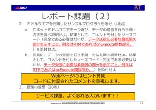 レポート課題（２）
2. ミドルウエアを利⽤したサンプルプログラムを⽰せ（40点）
a. ロボットミドルウエアを⼀つ選び、データの送信を⾏う⼿順・
⽅法を調べ説明せよ。結果として、コメントを付したソースコ
ード（完全である必要はないが、データ送信に必要な最低限の
部分を⽰すこと。例えばRTMであればonExecute関数部分。
）を添付せよ。
b. 同様に、データの受信を⾏う⼿順・⽅法を調べ説明せよ。結果
として、コメントを付したソースコード（完全である必要はな
いが、データ受信に必要な最低限の部分を⽰すこと。例えば
RTMであればonExecute関数部分。 ）を添付せよ。
3. 授業の感想（20点）
72
Webページにはヒント掲載
コードに付記されたコメントを重視します。
サービス課題。よく忘れる⼈がいます︕︕
 
