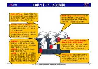 ロボットアームの制御
8
プランニング: 現在位置から⽬的位
置まで（主に⼿先を）どのように
アームを制御し動かすかを計画する
こと、またはその⼿法。
⾃由度 (Degree of freedom): 制
御できる軸の数。3次元空間内で、
物体を任意の位置姿勢へ移動させる
ためには、6⾃由度以上が必要。
ロボットアーム︓物体を把持するな
どしてある位置からある位置まで移
動させることを⽬的としたロボット。
マニピュレータとも呼ばれる。
エンドエフェクタ (End-effecter
終端(or 末端、⼿先）効果器)︓
アームの先端に取り付けられた外界
に働きかける部分。≒ロボットハン
ド、グリッパなどとも呼ばれる。
位置制御︓ ⼿先や関節を⽬的に
位置または⾓度まで動かす制御。
ほとんどのロボットアームは位置
制御で利⽤されている。
速度制御︓ ⼿先や関節を⽬的の
速度で制御する⽅法。
⼒制御︓⼒センサやモータの電流
を利⽤することで、⼿先や関節に
かかる⼒を制御する⽅法。主に接
触、倣い動作（コンプライアンス
制御）が必要な作業で利⽤される。
ティーチング・プレイバック︓ロ
ボットにあらかじめ覚えさせた動
作を繰り返しさせること、またそ
うした利⽤⽅法。
ティーチング︓ロボットに繰り返
し動作させるための動き（⼿先の
軌道）を覚えさせる作業。
 