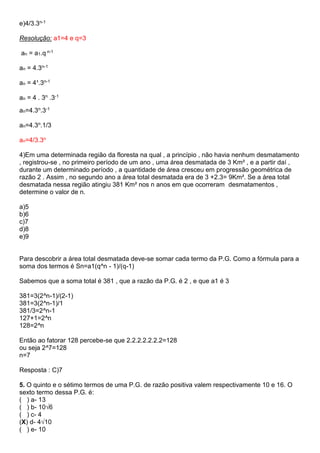 e)4/3.3n-1
Resolução: a1=4 e q=3
an = a1.q n-1
an = 4.3n-1
an = 4¹.3n-1
an = 4 . 3n .3-1
an=4.3n.3-1
an=4.3n.1/3
an=4/3.3n
4)Em uma determinada região da floresta na qual , a princípio , não havia nenhum desmatamento
, registrou-se , no primeiro período de um ano , uma área desmatada de 3 Km² , e a partir daí ,
durante um determinado período , a quantidade de área cresceu em progressão geométrica de
razão 2 . Assim , no segundo ano a área total desmatada era de 3 +2.3= 9Km². Se a área total
desmatada nessa região atingiu 381 Km² nos n anos em que ocorreram desmatamentos ,
determine o valor de n.
a)5
b)6
c)7
d)8
e)9
Para descobrir a área total desmatada deve-se somar cada termo da P.G. Como a fórmula para a
soma dos termos é Sn=a1(q^n - 1)/(q-1)
Sabemos que a soma total é 381 , que a razão da P.G. é 2 , e que a1 é 3
381=3(2^n-1)/(2-1)
381=3(2^n-1)/1
381/3=2^n-1
127+1=2^n
128=2^n
Então ao fatorar 128 percebe-se que 2.2.2.2.2.2.2=128
ou seja 2^7=128
n=7
Resposta : C)7
5. O quinto e o sétimo termos de uma P.G. de razão positiva valem respectivamente 10 e 16. O
sexto termo dessa P.G. é:
( ) a- 13
( ) b- 10√6
( ) c- 4
(X) d- 4√10
( ) e- 10
 