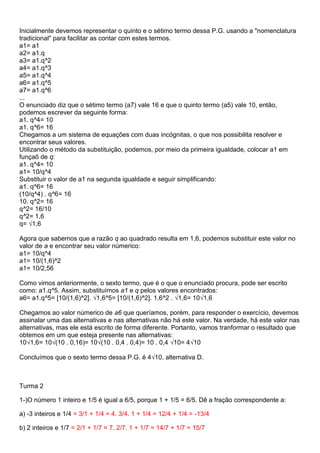 Inicialmente devemos representar o quinto e o sétimo termo dessa P.G. usando a "nomenclatura
tradicional" para facilitar as contar com estes termos.
a1= a1
a2= a1.q
a3= a1.q^2
a4= a1.q^3
a5= a1.q^4
a6= a1.q^5
a7= a1.q^6
...
O enunciado diz que o sétimo termo (a7) vale 16 e que o quinto termo (a5) vale 10, então,
podemos escrever da seguinte forma:
a1. q^4= 10
a1. q^6= 16
Chegamos a um sistema de equações com duas incógnitas, o que nos possibilita resolver e
encontrar seus valores.
Utilizando o método da substituição, podemos, por meio da primeira igualdade, colocar a1 em
funçaõ de q:
a1. q^4= 10
a1= 10/q^4
Substituir o valor de a1 na segunda igualdade e seguir simplificando:
a1. q^6= 16
(10/q^4) . q^6= 16
10. q^2= 16
q^2= 16/10
q^2= 1,6
q= √1,6
Agora que sabemos que a razão q ao quadrado resulta em 1,6, podemos substituir este valor no
valor de a e encontrar seu valor númerico:
a1= 10/q^4
a1= 10/(1,6)^2
a1= 10/2,56
Como vimos anteriormente, o sexto termo, que é o que o enunciado procura, pode ser escrito
como: a1.q^5. Assim, substituímos a1 e q pelos valores encontrados:
a6= a1.q^5= [10/(1,6)^2]. √1,6^5= [10/(1,6)^2]. 1,6^2 . √1,6= 10√1,6
Chegamos ao valor númerico de a6 que queríamos, porém, para responder o exercício, devemos
assinalar uma das alternativas e nas alternativas não há este valor. Na verdade, há este valor nas
alternativas, mas ele está escrito de forma diferente. Portanto, vamos tranformar o resultado que
obtemos em um que esteja presente nas alternativas:
10√1,6= 10√(10 . 0,16)= 10√(10 . 0,4 . 0,4)= 10 . 0,4 √10= 4√10
Concluímos que o sexto termo dessa P.G. é 4√10, alternativa D.
Turma 2
1-)O número 1 inteiro e 1/5 é igual a 6/5, porque 1 + 1/5 = 6/5. Dê a fração correspondente a:
a) -3 inteiros e 1/4 = 3/1 + 1/4 = 4. 3/4. 1 + 1/4 = 12/4 + 1/4 = -13/4
b) 2 inteiros e 1/7 = 2/1 + 1/7 = 7. 2/7. 1 + 1/7 = 14/7 + 1/7 = 15/7
 
