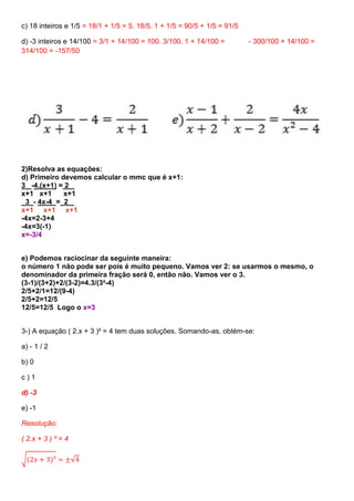 c) 18 inteiros e 1/5 = 18/1 + 1/5 = 5. 18/5. 1 + 1/5 = 90/5 + 1/5 = 91/5
d) -3 inteiros e 14/100 = 3/1 + 14/100 = 100. 3/100. 1 + 14/100 = - 300/100 + 14/100 =
314/100 = -157/50
2)Resolva as equações:
d) Primeiro devemos calcular o mmc que é x+1:
3 -4.(x+1) = 2
x+1 x+1 x+1
3 - 4x-4 = 2
x+1 x+1 x+1
-4x=2-3+4
-4x=3(-1)
x=-3/4
e) Podemos raciocinar da seguinte maneira:
o número 1 não pode ser pois é muito pequeno. Vamos ver 2: se usarmos o mesmo, o
denominador da primeira fração será 0, então não. Vamos ver o 3.
(3-1)/(3+2)+2/(3-2)=4.3/(3²-4)
2/5+2/1=12/(9-4)
2/5+2=12/5
12/5=12/5 Logo o x=3
3-) A equação ( 2.x + 3 )² = 4 tem duas soluções. Somando-as, obtém-se:
a) - 1 / 2
b) 0
c ) 1
d) -3
e) -1
Resolução:
( 2.x + 3 ) ² = 4
√(2𝑥 + 3)² = ±√4
 