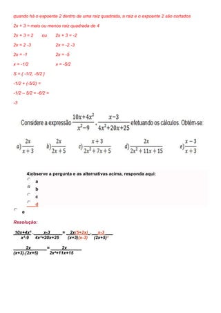 quando há o expoente 2 dentro de uma raiz quadrada, a raiz e o expoente 2 são cortados
2x + 3 = mais ou menos raiz quadrada de 4
2x + 3 = 2 ou 2x + 3 = -2
2x = 2 -3 2x = -2 -3
2x = -1 2x = -5
x = -1/2 x = -5/2
S = { -1/2, -5/2 }
-1/2 + (-5/2) =
-1/2 – 5/2 = -6/2 =
-3
4)observe a pergunta e as alternativas acima, responda aqui:
a
b
c
d
e
Resolução:
10x+4x² . x-3 = 2x(5+2x) . x-3
x²-9 4x²+20x+25 (x+3)(x-3) (2x+5)²
2x = 2x
(x+3).(2x+5) 2x²+11x+15
 