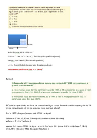 Turma 3
1)Responda: a) 21 correspondem a quanto por cento de 60? b)48 correspondem a
quanto por cento de 80? *
a- É só montar regra de três, os 60 corresponde 100% e 21 corresponde a x, que é o valor
que queremos descobrir. Multiplicar em cruz e acharemos o valor de x que é 35%.
b- montamos regra de três novamente, 80 é 100% e 48 é x, multiplicamos em cruz e
achamos o valor de x que é 60%.
2)Qual é a capacidade, em litros, de uma caixa-d’água com a forma de um bloco retangular de 70
cm de comprimento, 40 cm de largura e meio metro de altura?
1m³ = 1000L de agua ( quanto vale 1000L de água)
Volume = 0,70m x 0,40m x 0,50 m ( calculando o volume da caixa)
Volume = 0,14 m³ ( volume )
logo se 1m³ cabem 1000L de água ( ai eu fiz 1m³ seria 1,0 , já que é 0,14 então ficou 0,14m³)
em 0,14m³ vão caber 140L de água ( Resultado )
 