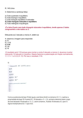 R: 140 Litros
3- Determine a sentença falsa:
a) Todo quadrado é equilátero
b) Todo losango é equilátero
c) Todo triangulo equilátero é isósceles
d) Todo triangulo isósceles é equilátero
e) Todo retângulo é equiângulo
.É a letra D pois nem todo triangulo isósceles é equilátero, tendo apenas 2 lados
congruentes e não todos os 3.
Efetuando-se 2 elevado a menos 4, obtêm-se
4- observe a imagem para responder.
a) -8
b) -1/16
c) 1/16
d) 1/8
e) 16
.O resultado será 1/16 porque para montar a conta 2 elevado a menos 4, devemos inverter
colocando 1/2 elevado a 4 positivo. Depois fazemos a potenciação em fração normalmente;
1.1.1.1= 1 e 2.2.2.2= 16. Por isso o resultado 1/16.
 