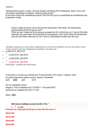 Turma 5
1)Preparando-se para o verão, uma loja recebeu da fábrica 270 ventiladores. Assim, ficou com
702 desses aparelhos no estoque. Quantos havia antes? *
R:Já havia na loja 432 ventiladores porque 702-270=432 que é a quantidade de ventiladores que
já estavam na loja.
2)Com 3 pães de fôrma, dona Vera faz 84 sanduíches. Para fazer 140 sanduíches,
quantos pães de fôrma ela vai usar? *
R:Ela vai usar 5 pães de fôrma porque se pegarmos 84 e dividirmos por 3 vai dar 28 então
cada pão deu para fazer 28 sanduíches.E se pegarmos 140 e dividir pelos 28 sanduíches
que deu para fazer cada pão vai dar 5 que é a quantidade de pães que ela usou.
3)Ângelo esqueceu os dois últimos algarismos do número do telefone de sua namorada. Como
nesse número não havia algarismos repetidos, ele pode ser: *
 a) 283 6719, 283 6718
 b) 283 6721, 283 6723
 c) 283 6795, 283 6753
 d) 283 6719, 283 6791
Resolução : questão de observação.
4) Encontre o numero que dividido por 15 da quociente 178 e resto 7. Depois, some
os quatro algarismos desse número. Qual é o resultado?
a)24 b)22 c)20 d)18
Fiz por operação inversa.
Peguei o 178 e multipliquei por 15=2670 + 7 de resto=2677
Somando os 4 algarismos 2+6+7+7=22
Resp.: b)22
5)O menor múltiplo comum de 60 e 75 é: *
o b) 300
Primeiro fiz a tabuada do 60 que é mais fácil.Fiz até o 5:
60x2=120
60x3=180
60x4=240
60x5=300
 
