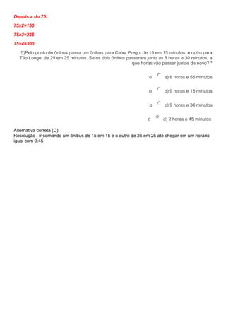 Depois a do 75:
75x2=150
75x3=225
75x4=300
5)Pelo ponto de ônibus passa um ônibus para Caixa Prego, de 15 em 15 minutos, e outro para
Tão Longe, de 25 em 25 minutos. Se os dois ônibus passaram junto as 8 horas e 30 minutos, a
que horas vâo passar juntos de novo? *
o a) 8 horas e 55 minutos
o b) 9 horas e 15 minutos
o c) 9 horas e 30 minutos
o d) 9 horas e 45 minutos
Alternativa correta (D)
Resolução : ir somando um ônibus de 15 em 15 e o outro de 25 em 25 até chegar em um horário
igual com 9:45.
 