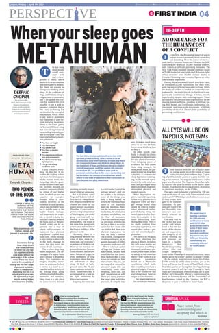 he last thing
most people
would asso-
ciate with
s p i r i t u a l
growth is sleep, which
seems to be an unconscious
state interrupted by dreams.
But there are reasons to
change our thinking about
sleep. In the traditions of
Yoga and Vedanta sleep is
a higher state of awareness,
and if we update this con-
cept for modern life, it is
possible to see a path to
personal evolution that is
like a new awakening. Let
me introduce the concept of
metahuman, which refers
to any state of awareness
that transcends or goes be-
yond everyday awareness.
(Meta is the Greek prefix
for beyond.) Without using
that term the experience of
transcending is already pre-
sent in everyone’s life. You
transcend ordinary aware-
ness whenever
l You have an insight
l You feel inspired
l You see the truth
l You have a creative
impulse
l You experience profound
love and compassion
l You feel connected to a
higher power
l You go into a deep
meditative state
If you consider every-
thing on this list, it de-
scribes the highest values
and most cherished aspects
of the human mind. An-
thropology takes for grant-
ed that modern Homo sapi-
ens evolved beyond our
hominid ancestors chiefly
by virtue of our higher
brain, to which we owe the
capacity for complex
thought. What is over-
looked, however, is the
evolution of consciousness,
which uses the higher brain
but is not the same as the
higher brain’s biology.
Self-awareness, for exam-
ple, is crucial to being hu-
man, and some key areas of
the brain, such as the pre-
frontal cortex, can be or-
ganized into a map of
where self-awareness is
registered. But a physical
map doesn’t explain how
brain cells, whose biology
is very similar to other cells
in the body, manage to
know that they exist, the
source of self-awareness.
This is where deep sleep
enters the picture. The ad-
vantages of a higher brain
aren’t present in dreamless
sleep. You experience no
images, thoughts, sensa-
tions, or emotions. In fact,
it comes as a relief to es-
cape the endless activity of
the waking mind, along
with its troubled thoughts,
memories, and emotions.
Deep sleep is a safe place
for consciousness beyond
anything normally experi-
enced when we are awake.
But is it a meta state?
Yoga and Vedanta both af-
firm that it is—deep dream-
less sleep is considered the
closest we come to our
source in pure awareness.
Therefore, if you could ex-
perience deep sleep instead
of blanking out, you would
grasp your true self. Ac-
cording to various Vedic
philosophies, you would at
the same time merge with
your source and be free of
the illusion, or Maya, of the
physical world.
Obviously, there is a
long distance between this
view of deep sleep as a
meta state and everyone’s
experience of blanking out.
Here we can make an im-
portant distinction between
consciousness and aware-
ness. Advanced yogis, or
even meditators of long
experience, attest that they
are self-aware in deep
sleep. A kind of back-
ground state, the “I am”
state, continues around the
clock. Sometimes this is
accompanied by a faint in-
ner light, sometimes by
bliss-consciousness.
Acquiring this meta state
is a skill that isn’t part of the
average person’s skill set,
but neither is the ability to
sense all the things your
body is doing behind the
scenes, the enormous regu-
lation of cell functions,
heart rate, breathing, diges-
tion the immune response,
biorhythms, the elimination
of waste, metabolism, and
the flow of hormones.
These are considered physi-
cal processes in medicine,
but just as there is no expla-
nation for how brain cells
can think or feel, there is no
physical explanation for
how the body’s internal
clocks work, distinguishes
invading pathogens, or or-
ganizes thousands of differ-
ent proteins inside each cell.
Here is where an update
of Yoga and Vedanta only
makes sense, because both
would declare that every-
thing the body does is con-
scious yet outside our field
of awareness.This, too, can
be changed, as attested by
advanced yogis who can
consciously lower their
breathing, heart rate, and
body temperature at will.
There are many practices
that target other individual
processes.To simplify mat-
ters, it makes much more
sense to say that the body
knows what it is doing than
to deny it.
In other words, your
body is already in a meta
state that you depend upon
for your physical existence.
One intriguing piece of
evidence for this comes
from sleep research. As
most people know, the pur-
pose of sleep has long been
a mystery. It is known that
sleep deprivation is damag-
ing to the normal opera-
tions of the body-mind sys-
tem, and prolonged sleep
deprivation leads to grossly
diminished physical and
mental capacity.
What deprivation im-
plies, logically speaking,
is that every process that is
degraded when we don’t
get enough sound sleep
might be what is replen-
ished, rebalanced, and re-
paired during sleep. Re-
search points in this direc-
tion, for example, in the
brain detoxifying itself
during deep sleep. There is
no doubt, judging from
everyday experience, that
sound sleep makes a per-
son feel refreshed and re-
plenished.
Yet there is no escaping
the basic objection that
physical objects, including
the cells in our bodies, are
not conscious. Ascribing a
thousand coordinated pro-
cesses, either when awake
or asleep, as not conscious
doesn’t hold water. It is an
unproven assumption
based on a physicalist
worldview, which holds
that everything must have a
physical origin. Counting
this is the worldview that
everything must have an
origin in consciousness..
THE VIEWS EXPRESSED BY
THE AUTHOR ARE PERSONAL
TOP
TWEETS
SPIRITUAL SPEAK
Peace comes from
understanding and
accepting that which is.
BUDDHA
Whenyoursleepgoes
METAHUMAN
The last thing most people would associate with
spiritual growth is sleep, which seems to be an
unconscious state interrupted by dreams. But there
are reasons to change our thinking about sleep. In
the traditions of Yoga and Vedanta sleep is a higher
state of awareness, and if we update this concept
for modern life, it is possible to see a path to
personal evolution that is like a new awakening. Let
me introduce the concept of metahuman, which
refers to any state of awareness that transcends or
goes beyond everyday awareness
IN-DEPTH
NO ONE CARES FOR
THE HUMAN COST
OF A CONFLICT
ALL EYES WILL BE ON
TN POLLS, NOT EVMs
n conflicts, the devastating impact of war on
human lives is consistently heart-wrenching
and disturbing. Over the course of the two-
year conflict between Russia and Ukraine, the BBC
confirmed the deaths of 50,000 Russian soldiers,
with American officials providing estimates. The
New York Times reported Ukraine’s military losses
at 70,000 deaths last year, while the UN human rights
office recorded over 10,000 civilian deaths in
Ukraine. Obtaining exact casualty figures on either
side is nearly impossible.
During the seven-month Israeli attack on Gaza,
an estimated 33,843 Palestinians lost their lives,
with the majority being innocent civilians. While
the deaths of soldiers in combat are somewhat com-
prehensible, the tragic loss of civilian lives is une-
quivocally condemned, though at times, merely
superficially, despite their enduring impact. Those
accountable for conflicts bear responsibility for the
ensuing human suffering, resulting in millions los-
ing their homes and livelihoods, widespread dis-
placement, and large-scale migrations, with little
possibility of reversal. There’s little possibility of
preventing conflicts too.
I
hose familiar with the use of ballot paper
for voting would recall the extent of bogus
voting that took place in those days. Captur-
ing of poll booths by goons of a party for fake vot-
ing was common. To stop the malpractice ballot
paper was discarded. The Supreme Court has right-
ly rejected the plea for return to the ballot paper
system. That leaves the voting process dependent
on electronic machines, or the EVMs.
The apex court is hearing a petition for 100 per-
cent verification of votes with Voter-verified paper
audit trail (VVPAT) slips which allows voters to see
if their votes have
gone to the intended
candidate. At pre-
sent only five EVMs
per Assembly con-
stituency are ran-
domly selected for
verification.
One must wait for
the verdict but what
can be said before-
hand is that the ma-
turity of the elector-
ate and unquestion-
able integrity of of-
ficials helming the
poll process are
signs of a healthy
democracy. Anil
Masih-like presiding
officer, who was
caught tampering
votes in the Chandigarh mayoral elections, raises
doubts about the system’s probity in people’s minds.
As the unduly long elections begin this Friday,
EVMs would be under close scrutiny, just as the
focus will be on the 39 seats of Tamil Nadu where
Dravidian parties are facing their first big challenge
in recent years. It will be a day’s voting in Tamil
Nadu and Uttarakhand, where five seats are at stake.
Riding on Udayanidhi Maran’s controversial re-
mark on Sanatan dharma and the “surrender” of
Katchatheevu Island by the Congress, the BJP is
desperate to gain a foothold in Tamil Nadu.
T
The apex court is
hearing a petition
for 100 percent
verification of votes
with VVPAT slips
which allows voters
to see if their votes
have gone to the
intended candidate.
At present only five
EVMs per Assembly
constituency are
randomly selected
for verification
T
Glad to receive Special
Representative Roza Otunbayeva,
Head of UNAMA this morning.
Exchanged views on the current situation
in Afghanistan. Underlined that India has
provided wheat, medicines, pesticides and
school supplies. Appreciate the role of UN
agencies as partners in these endeavors.
Dr. S. Jaishankar (Modi Ka Parivar)
@DrSJaishankar
Be it the Atal Tunnel, the Sumdo-
Kaza-Gramphu highway, or the
number of 4-lane roads built by
the Hon’ble PM Shri @narendramodi ji in
Himachal Pradesh, these initiatives are
transforming connectivity and tourism,
boosting economic growth and showcasing
the state’s natural beauty to the world.
Anurag Thakur ( )
@ianuragthakur
PERSPECT VE 04
Jaipur, Friday | April 19, 2024 www.firstindia.co.in firstindia.co.in/epapers/jaipur thefirstindia thefirstindia thefirstindia
DEEPAK
CHOPRA
The writer is MD,
FACP, FRCP founder of the
Chopra Foundation,
a non-profit entity for
research on well-being
and humanitarianism,
and Chopra Global
l Vol 5 l Issue No. 312 l RNI NO. RAJENG/2019/77764. Printed and published by Anita Hada Sangwan on behalf of First Express Publishers. Printed at Bhaskar Printing Press, D.B. Corp Limited, Shivdaspura, Tonk Road, Jaipur. Published at 304, 3rd Floor,
City Mall, Bhagwan Das Road, C-Scheme, Jaipur-302001, Rajasthan. Phone 0141-4920504. l Editor-In-Chief: Dr Jagdeesh Chandra l Managing Editor: Pawan Arora l Editor: Anita Hada Sangwan responsible for selection of news under the PRB Act
TWO POINTS
OF THE BOOK
I OFFER A DETAILED
DEFENSE OF THE
CONSCIOUSNESS
WORLDVIEW IN MY BOOK
METAHUMAN. TWO MAIN
POINTS FROM THE BOOK
ARE UNDERSCORED IN
THIS ARTICLE
Meta-experiences are
normal, natural, and
present in everyone’s life.
Awareness during
deep sleep shows
that consciousness
is never lost and can
be experienced in its
pure state, without the
participation of the active
mind. These two clues
point to the possibility of
moving into the next stage
of personal evolution,
which is metahuman.
Absorbing that this is a
natural goal in your own
life represents a huge
step in making higher
consciousness a reality.
1
2
 