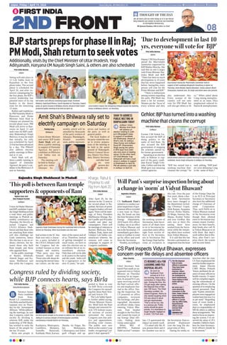 08
We all must cast our vote today as it is our moral
duty towards our nation to exercise our franchise
to strengthen democracy.
Dr Jagdeesh Chandra, CMD  Editor-in-Chief
THOUGHT OF THE DAY
Postal Reg No. JPC/004/2022-24
Jaipur, Friday | April 19, 2024 www.firstindia.co.in firstindia.co.in/epapers/jaipur thefirstindia thefirstindia thefirstindia
Congress ruled by dividing society,
while BJP connects hearts, says Birla
First India Bureau
Kota/Keshoraipatan
haratiya Janata
Party candidate
from Kota-
Bundi LS constituency,
Om Birla reached Kesho-
raipatan area on Thurs-
day for the ‘Jansampark
Abhiyan.’ While address-
ing the meetings, he said
that Congress ruled the
society by dividing it,
whereas BJP, under the
leadership of PM Modi,
has worked to unite the
hearts of the people for
the last 10 years.
Birla met people in
Kashpuria, Bhairupura,
Gambhira, Manpura,
Samidhi, Batawadi,
Kaithuda, Mani, Karwar,
Jheeda, Jai Nagar, Ba-
bai, Mohanpura,
Chhatrapura and Indra-
garh villages and ap-
pealed to them to vote
for BJP. Birla criticised
the Congress for spread-
ing fear about Ram Tem-
ple and Article 370.
The Lok Sabha Speak-
er further added saying,
“Prime Minister Naren-
dra Modi built the Ram
Temple and removed Ar-
ticle 370 without issues;
all sections of society
welcomed the move.
Congress uses fear poli-
tics and appeasement,
dividing voter classes.
The public now sees
Modi as the country’s top
leader, recognising Con-
gress’s dual approach.”
Vikas Sharma
Jaipur
Chief Secretary Sud-
hansh Pant made an un-
expected visit to Vidyut
Bhawan on Thursday
morning for an inspec-
tion.At around 9:15 am,
upon receiving word of
the Pant’s arrival, offic-
ers and employees hur-
ried to the office. Dur-
ing the inspection, the
CS powered on office
computers, reviewed
file backlogs, and pho-
tographed documents
on officers’desks. Upon
entering Vidyut Bha-
wan, Pant headed
straight to the first floor
and visited the room of
top Energy Dept offi-
cials, finding most
rooms unoccupied.
When MD of
RRVPNL, Nathmal
Didel arrived 7 minutes
late, CS questioned the
impact on timely work.
CS asked why the JS
was present there and if
his chamber was not in
the Secretariat. Pant ex-
pressed displeasure
over the long file dis-
posal time of AEn.
During his media in-
teraction after the visit,
CS Pant emphasised the
needforfurtherimprove-
ment. Jaipur Discom
CMD Bhanu Prakash
Yeturu attributed the ab-
senceofmanyofficersto
health reasons. A report
will be compiled regard-
ing the whereabouts of
missing officers. On the
questionofre-employing
retired personnel, Pant
said,“Earlier,retiredem-
ployeeswereengagedon
routinebasisbutnowitis
as per need.” Regarding
issue of room inside a
room, he emphasised
that it is responsibility of
MD  others to address
thesearrangements.“We
needtofocusonimprov-
ing the system. I’ve ob-
served the setup of JS’s
chamber;Ibelievecham-
bers for Joint Secretary-
level officers should be
in Secretariat.”
Rajendra Chhabra
Jaipur
CS Sudhansh Pant’s
initiative to conduct sur-
prise inspections of gov-
ernment offices revealed
a new issue on Thurs-
day. He found out that
the Joint Secretary of the
Energy Department,
2019 batch IAS officer
Girdhar, sits in an office
in Vidyut Bhawan and
not in the Secretariat. CS
immediately gave direc-
tions to Girdhar to wind
up his office and work
from the Secretariat.
Notably, according to
the working system of
Secretariat, Joint Secre-
taries of all depts have
to sit in Secretariat be-
cause their entire office,
right from section of-
ficer to Dy Secretary,
sits in Secretariat. But
the Energy Dept had be-
come an exception to
this rule. Over the past
five years, about a doz-
en Joint Secretaries
have been changed in
the department includ-
ing Chinmayi Gopal,
Alok Ranjan, Anupama
Jorwal, Artika Shukla,
JS Moga, Saumya Jha,
Manju, Kushal Yadav
and now Girdhar. But
only two or three JSs
among these have
worked from the Secre-
tariat while the remain-
ing others have worked
from Vidyut Bhawan.
It is said that this has
become a permanent ar-
rangement that the head
of the Energy Dept (be
it an ACS or Principal
Secretary or Secretary)
also have the additional
charge of Chairman of
some Corporation.
Thus, such HoDs sit in
Vidyut Bhawan instead
of the Secretariat even
though their allotted
room in Secretariat may
remain closed. Further-
more, for their benefit,
dept heads also call JS
to Vidyut Bhawan to sit
with them. But dept’s
work suffers due to this.
Now, after Pant’s sur-
prise check, the system
will become better.
First India Bureau
Jaipur
Voting will take place in
12 Lok Sabha seats in
Rajasthan in the first
phase today. The second
phase is scheduled for
April 26, and after ex-
tensive campaigning for
the first phase, the BJP’s
central leadership has
planned tours of its top
leaders in the desert
state for the remaining
13 seats.
Rallies and roadshows
by PM Narendra Modi in
Banswara and Home
Minister Amit Shah in
Udaipur are planned for
second phase seats. PM
Modi will arrive in Ban-
swara on April 21 and
seek votes for BJPcandi-
date Mahendrajit Singh
Malviya. It may be noted
that initially, his rally
was scheduled for April
22 but has been advanced
by a day. The PMwill
also address election
public meetings in Bhin-
mal at 11 am.
Amit Shah will ad-
dress a public meeting in
support of Damodar
Agrawal, the party’s can-
didate in the Bhilwara LS
seat on Saturday.
Om Birla greets people as he arrives to address the 'Jansampark
Abhiyan' at various villages of Keshoraipatan assembly
constituency in Bundi district on Thursday.
BJP leaders and officials including Gajpal Singh, Prashant
Mewara, Gopichand Meena, Suresh Agrawal on Thursday, inspect
preps at Sports Ground in Bhilwara district ahead of Amit Shah’s
proposed public meeting to be held on April 20.
Local leaders inspect the temporary helipad nearby the meeting
venue in Bhilwara district on Thursday.
B
BJPstartsprepsforphaseIIinRaj;
PMModi,Shahreturntoseekvotes
Additionally, visits by the Chief Minister of Uttar Pradesh, Yogi
Adityanath, Haryana CM Nayab Singh Saini,  others are also scheduled
Pankaj Garg
Bhilwara
Union Home Minister
and senior BJP leader
Amit Shah will ad-
dress a public meeting
in support of Damodar
Agrawal, the party’s
candidate on Bhilwara
Lok Sabha seat on
Saturday.
The meeting will
be held in Shakar-
garh area under
Jahazpur As-
sembly which will be
attended by thousands
of the party workers of
Jahazpur, Mandalgarh,
Hindoli assembly
seats, public represent-
atives and leaders of
the party as well as
general public.
The local leaders of
thepartyvisitedtheven-
ue to review prepara-
tions of the meeting to
be held in the sports
ground of Shakargarh.
District General Secre-
tary, District Vice Presi-
dent, District Secretary
andotherlead-
ers were
present dur-
ing the visit.
Amit Shah's Bhilwara rally set to
electrify campaign on Saturday
SHAH TO ADDRESS
PUBLIC MEETING IN
BHOPALGARH TODAY
Jodhpur: Union
Minister Amit Shah
will address an
election meeting in Jodh-
pur’s Bhopalgarh today
in support of candidate
GS Shekhawat. Ahead of
Shah’s visit, IG Jodhpur,
Vikas Kumar and Jodhpur
Rural SP, Dharmendra
Singh swung into action.
A SPG team from Delhi
also took stock of meeting
venue. On the other hand,
UP Chief Minister Yogi
Adityanath will hold a road
show in Jodhpur in support
of Shekhawat on April 20.
PM will address a poll rally
in Jodhpur on April 23.
First India Bureau
Ajmer
Deputy CM Diya Kumari
attend the Matrishakti
Sammelan organised by
BJP Mahila Morcha. She
said that no one is angry
with Prime Minister Nar-
endra Modi and BJP.
There has been so much
development in 10 years
that has never happened
before. Seeing this, every
person will vote for the
Prime Minister and BJP.”
“There is enthusiasm
among women regarding
the polls. PM Modi has
done a lot for women.
Women are the ‘focus’of
every scheme and they
also understand this.
Every woman of the
country will not only
vote for PM Modi but
will also get others to do
so.” When asked about
Cong raising unemploy-
ment as an issue, Diya
emphasised reduced in-
flation  unemployment.
First India Bureau
Jodhpur
Former CM Ashok Ge-
hlot accused the BJP of
doing politics in the
name of lord Ram. He
also accused the BJP
government of stopping
the schemes started by
his former government.
Speaking at an election
rally in Balesar in sup-
port of the party candi-
date Karan Singh Uchi-
rada, Gehlot said that the
Modi govt was misusing
central agencies.
“BJP has turned into a
washing machine that-
cleanses the corrupt,” he
said, adding, “BJP lead-
ers were defaming Cong
in the name of Ram.”
Gajendra Singh Shekhawat in Phalodi
‘Thispoll is betweenRamtemple
supporters  opponentsofRam’
Kharge, Rahul 
Priyanka to visit
Raj from April 20
First India Bureau
Jaipur
After April 20, for the
election on the 13 seats in
the second phase in Ra-
jasthan, the tours of senior
Congressleaderswillstart
again.There will be meet-
ings of Party President
Mallikarjun Kharge, Ra-
hul Gandhi and Priyanka
Gandhi and other star
campaigners. There will
be meetings of veterans in
Barmer, Bhilwara, Kota,
Jodhpur, Tonk, Jalore and
Udaipur Lok Sabha con-
stituencies wherein, the
veterans will come to
campaign in support of
Congress candidates.
‘Due to development in last 10
yrs, everyone will vote for BJP’
Gehlot:BJPhasturnedintoawashing
machinethatcleansthecorrupt
Diya Kumari during the 'Matrishakti Sammelan' held in
support of BJP candidate Bhagirath Choudhary in Ajmer on
Thursday. Anita Bhadel, Raksha Bhandari, Vanita Jaiman, Bharti
Shrivastava, Ramesh Soni, VD Singh and others were also present.
Ashok Gehlot addresses a public meeting in support of Congress
candidate, Karan Singh Uchiyarda in Jodhpur on Thursday.
CS Pant inspects Vidyut Bhawan, expresses
concern over file delays and absentee officers
Will Pant’s surprise inspection bring about
a change in ‘norm’ at Vidyut Bhawan?
CS REBUKES AEn FOR
LAUGHING AMID FILE
DISPOSAL DELAYS
As soon as
Sudhansh Pant
arrived at 9:15 in
the morning, there was a
commotion in Vidyut Bha-
wan. During this time, the
CS got angry after seeing
the disposal time of files
was 106 hours. The Chief
Secretary scolded As-
sistant Engineer, Nisha as
she started laughing when
CS was about to leave
and got reprimanded.
This is not for fun, this
is a serious job. Public
works should be given
priority. It is shameless to
laugh despite negligence
in work, CS Pant said.
The file disposal
time of some
officers is excessive.
They have been
instructed to
improve. Others
perform well and
are motivated to
excel continuously.
Those failing in their
duties will face
action.
We serve over 1
crore electricity
consumers in the
State. Power failures
cause hardship.
Monitoring field
officers is crucial.
Like my office visits,
departmental
officers should
oversee field
operations.
SUDHANSH PANT,
CHIEF SECRETARY
Rajeev Gaur and
Shiv Prakash Purohit
Jodhpur
Union Jal Shakti Minister
and BJPcandidate Gajen-
draSinghShekhawatheld
a road show and public
meetings in Phalodi as-
sembly constituency on
Thursday. He fiercely at-
tacked Congress and
I.N.D.I. Alliance. Shek-
hawat said that those who
are attacking Ram today
will also challenge our
Gods tomorrow, hence
this election is not an or-
dinary election, but be-
tween those who built
Ram temple and those
who opposed Ram.
In the public meetings
of Raneri, Khidrath,
Adarsh Nagar and Ka-
nasar, Shekhawat said
that while the Congress
had written in the SC that
Ram was only a charac-
ter, a party included in
the I.N.D.I.Alliance with
the Congress had de-
scribed Sanatan as even
dengue and malaria.
That party says that
Sanatan should end.
Those who talk about de-
stroying the eternal Sana-
tan culture, are the ene-
mies of the nation and all
of us. Therefore, instead
of getting entangled in
small issues, we have to
take this election not as
an ordinary but as an ex-
traordinary election.
Only then will we be able
to do justice to the nation
and the youth. India will
be a superpower in the
next 25 years,” he said.
Gajendra Singh Shekhawat during the roadshow held in Phalodi
district on Thursday. Other local leaders are also seen.
 