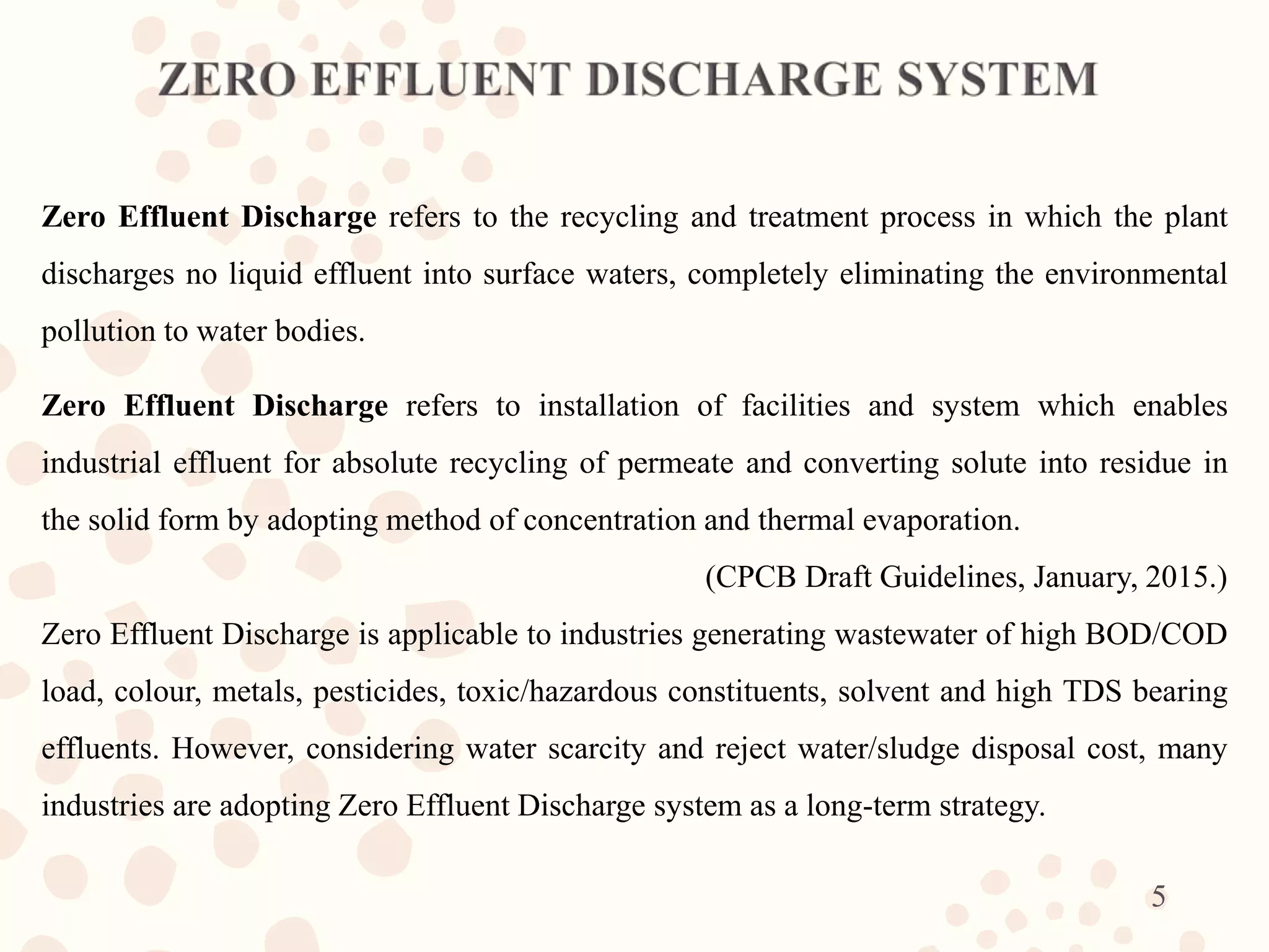 Zero Effluent Discharge refers to the recycling and treatment process in which the plant
discharges no liquid effluent into surface waters, completely eliminating the environmental
pollution to water bodies.
Zero Effluent Discharge refers to installation of facilities and system which enables
industrial effluent for absolute recycling of permeate and converting solute into residue in
the solid form by adopting method of concentration and thermal evaporation.
(CPCB Draft Guidelines, January, 2015.)
Zero Effluent Discharge is applicable to industries generating wastewater of high BOD/COD
load, colour, metals, pesticides, toxic/hazardous constituents, solvent and high TDS bearing
effluents. However, considering water scarcity and reject water/sludge disposal cost, many
industries are adopting Zero Effluent Discharge system as a long-term strategy.
5
 