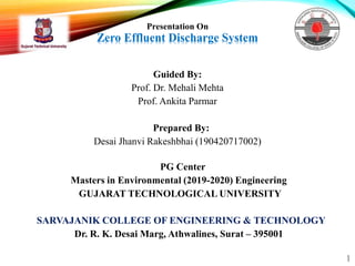 Presentation On
Zero Effluent Discharge System
Guided By:
Prof. Dr. Mehali Mehta
Prof. Ankita Parmar
Prepared By:
Desai Jhanvi Rakeshbhai (190420717002)
PG Center
Masters in Environmental (2019-2020) Engineering
GUJARAT TECHNOLOGICAL UNIVERSITY
SARVAJANIK COLLEGE OF ENGINEERING & TECHNOLOGY
Dr. R. K. Desai Marg, Athwalines, Surat – 395001
1
 