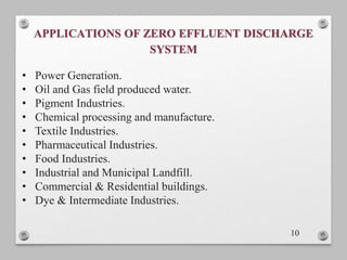 APPLICATIONS OF ZERO EFFLUENT DISCHARGE
SYSTEM
10
• Power Generation.
• Oil and Gas field produced water.
• Pigment Industries.
• Chemical processing and manufacture.
• Textile Industries.
• Pharmaceutical Industries.
• Food Industries.
• Industrial and Municipal Landfill.
• Commercial & Residential buildings.
• Dye & Intermediate Industries.
 