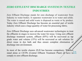 11
ZERO EFFLUENT DISCHARGE SYSTEM IN TEXTILE
INDUSTRIES
Zero Effluent Discharge stands for zero discharge of wastewater from
Industry to water bodies. It separates wastewater in to water and solids.
The water is reused and solid waste is disposed as waste or by product.
Today Zero Effluent Discharge has become an essential part of textile
industry which uses a large quantity of water for processing fabric.
Zero Effluent Discharge uses advanced wastewater technologies to treat
the effluents in stages to recover the water for reuse. Using zero effluent
discharge treatment system, effluent (85%) will be recovered as tap
grade water and volume (15%) will be recovered as salt solution for
direct reuse in dye bath and thus ensure complete elimination of
discharge into environment.
In most of the textile clusters ZLD has become compulsory. Whether
stand alone or CETPs (Central Effluent Treatment Plant) all have to
comply to zero effluent discharge.
 