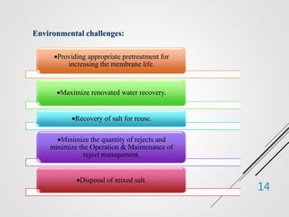 14
Environmental challenges:
Providing appropriate pretreatment for
increasing the membrane life.
Maximize renovated water recovery.
Recovery of salt for reuse.
Minimize the quantity of rejects and
minimize the Operation & Maintenance of
reject management.
Disposal of mixed salt.
 