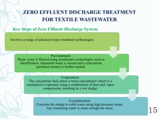 15
ZERO EFFLUENT DISCHARGE TREATMENT
FOR TEXTILE WASTEWATER
Key Steps of Zero Effluent Discharge System
Involves a range of advanced water treatment technologies
Pre-treatment:
Waste water is filtered using membranes technologies such as
ultrafiltration. Separated water is reused and a concentrate
(polluted stream) is further treated.
Evaporation:
The concentrate then enters a brine concentrator which is a
mechanical evaporator using a combination of heat and vapor
compression, resulting in a wet sludge.
Crystallization:
Converts the sludge to solid waste using high pressure steam.
Any remaining water is clean enough for reuse.
 