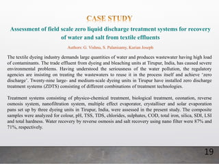 19
Assessment of field scale zero liquid discharge treatment systems for recovery
of water and salt from textile effluents
Authors: G. Vishnu, S. Palanisamy, Kurian Joseph
The textile dyeing industry demands large quantities of water and produces wastewater having high load
of contaminants. The trade effluent from dyeing and bleaching units at Tirupur, India, has caused severe
environmental problems. Having understood the seriousness of the water pollution, the regulatory
agencies are insisting on treating the wastewaters to reuse it in the process itself and achieve ‘zero
discharge’. Twenty-nine large- and medium-scale dyeing units in Tirupur have installed zero discharge
treatment systems (ZDTS) consisting of different combinations of treatment technologies.
Treatment systems consisting of physico-chemical treatment, biological treatment, ozonation, reverse
osmosis system, nanofiltration system, multiple effect evaporator, crystalliser and solar evaporation
pans set up by three dyeing units in Tirupur, India, were assessed in the present study. The composite
samples were analyzed for colour, pH, TSS, TDS, chlorides, sulphates, COD, total iron, silica, SDI, LSI
and total hardness. Water recovery by reverse osmosis and salt recovery using nano filter were 87% and
71%, respectively.
 