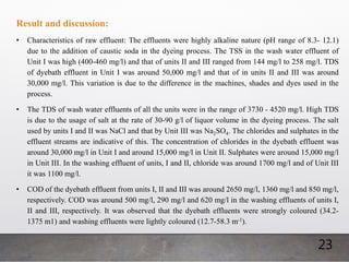 23
Result and discussion:
• Characteristics of raw effluent: The effluents were highly alkaline nature (pH range of 8.3- 12.1)
due to the addition of caustic soda in the dyeing process. The TSS in the wash water effluent of
Unit I was high (400-460 mg/l) and that of units II and III ranged from 144 mg/l to 258 mg/l. TDS
of dyebath effluent in Unit I was around 50,000 mg/l and that of in units II and III was around
30,000 mg/l. This variation is due to the difference in the machines, shades and dyes used in the
process.
• The TDS of wash water effluents of all the units were in the range of 3730 - 4520 mg/l. High TDS
is due to the usage of salt at the rate of 30-90 g/l of liquor volume in the dyeing process. The salt
used by units I and II was NaCl and that by Unit III was Na2SO4. The chlorides and sulphates in the
effluent streams are indicative of this. The concentration of chlorides in the dyebath effluent was
around 30,000 mg/l in Unit I and around 15,000 mg/l in Unit II. Sulphates were around 15,000 mg/l
in Unit III. In the washing effluent of units, I and II, chloride was around 1700 mg/l and of Unit III
it was 1100 mg/l.
• COD of the dyebath effluent from units I, II and III was around 2650 mg/l, 1360 mg/l and 850 mg/l,
respectively. COD was around 500 mg/l, 290 mg/l and 620 mg/l in the washing effluents of units I,
II and III, respectively. It was observed that the dyebath effluents were strongly coloured (34.2-
1375 m1) and washing effluents were lightly coloured (12.7-58.3 m-1).
 