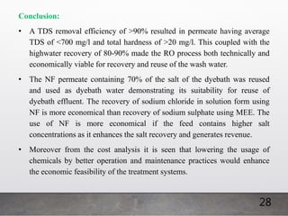 28
Conclusion:
• A TDS removal efficiency of >90% resulted in permeate having average
TDS of <700 mg/l and total hardness of >20 mg/l. This coupled with the
highwater recovery of 80-90% made the RO process both technically and
economically viable for recovery and reuse of the wash water.
• The NF permeate containing 70% of the salt of the dyebath was reused
and used as dyebath water demonstrating its suitability for reuse of
dyebath effluent. The recovery of sodium chloride in solution form using
NF is more economical than recovery of sodium sulphate using MEE. The
use of NF is more economical if the feed contains higher salt
concentrations as it enhances the salt recovery and generates revenue.
• Moreover from the cost analysis it is seen that lowering the usage of
chemicals by better operation and maintenance practices would enhance
the economic feasibility of the treatment systems.
 