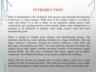 Water is fundamental to life, livelihood, food security and sustainable development;
it however is a finite resource. While most of the world’s surface is covered by
water, only about 1% is safe to drink. As our population rapidly grows, water
conservation and recycling become critical priority. Better water management is a
necessity in all industries to optimize water usage, recycle water and lower
manufacturing costs.
Water is needed in virtually every industry and manufacturing process. The
industries identified as water polluting industries are: Sugar, Distilleries, Pulp and
Paper, Tanneries, Chemicals, Dyeing and Textiles, Refineries, Food, Dairy and
Beverages, Electroplating and others. The water polluting industries discharge their
effluent having high organic contents measured in-terms of bio-chemical oxygen
demand (BOD), and other toxic constituents like metals, organic and in-organic
compounds. Zero Effluent Discharge is one system to address this challenge.
Today ZLD has become an essential part of textile industry which uses a large
quantity of water for processing fabric. The textile processing industry is not a single
entity but encompasses a range of process units, utilizing a wide variety of dyes and
INTRODUCTION
3
 