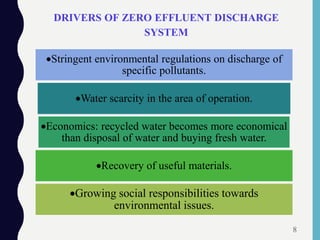 DRIVERS OF ZERO EFFLUENT DISCHARGE
SYSTEM
Stringent environmental regulations on discharge of
specific pollutants.
Water scarcity in the area of operation.
Economics: recycled water becomes more economical
than disposal of water and buying fresh water.
Recovery of useful materials.
Growing social responsibilities towards
environmental issues.
8
 