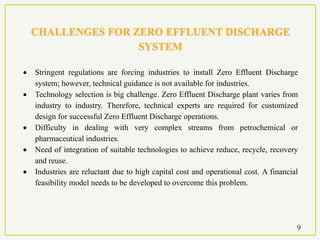 CHALLENGES FOR ZERO EFFLUENT DISCHARGE
SYSTEM
 Stringent regulations are forcing industries to install Zero Effluent Discharge
system; however, technical guidance is not available for industries.
 Technology selection is big challenge. Zero Effluent Discharge plant varies from
industry to industry. Therefore, technical experts are required for customized
design for successful Zero Effluent Discharge operations.
 Difficulty in dealing with very complex streams from petrochemical or
pharmaceutical industries.
 Need of integration of suitable technologies to achieve reduce, recycle, recovery
and reuse.
 Industries are reluctant due to high capital cost and operational cost. A financial
feasibility model needs to be developed to overcome this problem.
9
 