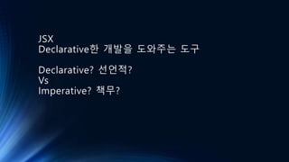 JSX
Declarative한 개발을 도와주는 도구
Declarative? 선언적?
Vs
Imperative? 책무?
 