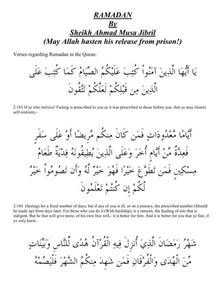 RAMADAN
                                      By
                          Sheikh Ahmad Musa Jibril
                   (May Allah hasten his release from prison!)
Verses regarding Ramadan in the Quran:


          ‫ﻠﹶﻰ‬‫ ﻋ‬‫ﺘﺐ‬‫ﺎ ﹸ‬‫ ﻛﻤ‬‫ﺎﻡ‬‫ ﺍﻟﺼﻴ‬‫ ﹸﻢ‬‫ ﻋﻠﹶﻴ‬‫ﺘﺐ‬‫ﻮﺍﹾ ﹸ‬‫ ﺁﻣ‬‫ﻳﻦ‬‫ﺎ ﺍﱠﻟﺬ‬‫ﻳﻬ‬‫ﺎ ﺃﹶ‬‫ﻳ‬
                    ‫ ﹶ ﻛ‬ ‫ﻜ‬ ‫ﻨ ﻛ‬
                        ‫ﻘﹸﻮﻥﹶ‬‫ﺗ‬ ‫ﱠﻜﻢ‬‫ ﻟﹶﻌ‬‫ﻜﻢ‬‫ﻠ‬‫ﻦ ﻗﹶﺒ‬‫ ﻣ‬‫ﻳﻦ‬‫ﺍﱠﺬ‬
                             ‫ﹸ ﻠﹸ ﺘ‬                          ‫ﻟ‬
2:183 O ye who believe! Fasting is prescribed to you as it was prescribed to those before you, that ye may (learn)
self-restraint,-




             ‫ﻔﹶﺮ‬‫ﻠﹶﻰ ﺳ‬‫ ﻋ‬‫ﺎ ﺃﹶﻭ‬‫ﺮﹺﻳﻀ‬ ‫ﻨﻜﹸﻢ‬‫ﻦ ﻛﹶﺎﻥﹶ ﻣ‬‫ ﻓﻤ‬‫ﺍﺕ‬‫ﻭﺩ‬ ‫ﻌ‬ ‫ﺎ‬‫ﺎﻣ‬‫ﺃﹶ‬
             ‫ﹴ‬                           ‫ﻣ‬                     ‫ﹶ‬          ‫ﻳ ﻣﺪ‬
               ‫ﺎﻡ‬‫ ﹲ ﻃﹶﻌ‬‫ﻳ‬‫ﺪ‬‫ ﻓ‬‫ﻪ‬‫ﻴﻘﹸﻮﻧ‬‫ﻳﻄ‬ ‫ﻳﻦ‬‫ﻋﻠﹶﻰ ﺍﱠﻟﺬ‬‫ ﻭ‬‫ﺮ‬‫ﺎﻡﹴ ﺃﹸﺧ‬‫ﺪ ﹲ ﻣﻦ ﺃﹶ‬‫ﻓﹶﻌ‬
                ‫ﺔ‬                                                   ‫ ﻳ‬  ‫ﺓ‬
           ‫ﻴ‬‫ﻮﹾﺍ ﺧ‬‫ﻮﻣ‬‫ﺼ‬‫ﺃﹶﻥ ﺗ‬‫ ﻭ‬ ‫ ﱠ‬ ‫ﻴ‬‫ﻮ ﺧ‬‫ﺍ ﻓﹶﻬ‬‫ﺮ‬‫ﻴ‬‫ﻄﹶﻮﻉ ﺧ‬‫ﻦ ﺗ‬‫ﲔﹴ ﻓﹶﻤ‬‫ﻜ‬‫ﻣﺴ‬
          ‫ﺮ‬                            ‫ ﺮ ﻟﻪ‬                                      
                                     ‫ﻮﻥﹶ‬ ‫ﻠﹶ‬‫ﻌ‬‫ﺘﻢ ﺗ‬‫ ﺇﹺﻥ ﹸﻨ‬‫ﱠﻜﻢ‬
                                         ‫ ﻤ‬ ‫ﻟﹸ ﻛ‬
2:184 (fasting) for a fixed number of days; but if any of you is ill, or on a journey, the prescribed number (Should
be made up) from days later. For those who can do it (With hardship), is a ransom, the feeding of one that is
indigent. But he that will give more, of his own free will,- it is better for him. And it is better for you that ye fast, if
ye only knew.




         ‫ﺎﺕ‬‫ﻨ‬‫ﺑ‬‫ﺎﺱﹺ ﻭ‬‫ﻯ ﱢﻠ‬‫ﺪ‬ ‫ﺁ ﹸ‬‫ ﺍﻟﹾ ﹸﺮ‬‫ﻴﻪ‬‫ ﹸﻧﺰﻝ ﻓ‬‫ﻱ‬‫ﺎﻥ ﺍﻟﱠﺬ‬ ‫ﻣ‬‫ﺮ ﺭ‬‫ﻬ‬‫ﺷ‬
              ‫ﻴ‬          ‫ﺃ ﹺﹶ ﻘ ﻥﻫ ﻟﻨ‬                            ‫ ﻀ ﹶ‬
           ‫ﻪ‬‫ﻤ‬ ‫ ﻓﹶﻠﹾﻴ‬‫ﺮ‬‫ﻬ‬ ‫ﻨ ﹸﻢ ﺍﻟ‬‫ ﻣ‬‫ﻬﹺﺪ‬‫ﻦ ﺷ‬‫ﻗﹶﺎﻥ ﻓﹶﻤ‬‫ﺍﻟﹾﻔﹸﺮ‬‫ﻯ ﻭ‬‫ ﺍﻟﹾﻬﺪ‬‫ﻣﻦ‬
            ‫ﺼ‬             ‫ ﺸ‬‫ﻜ‬                                      
 